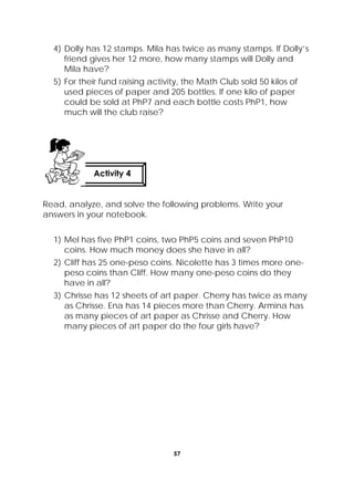 57
 
4) Dolly has 12 stamps. Mila has twice as many stamps. If Dolly’s
friend gives her 12 more, how many stamps will Dolly and
Mila have?
5) For their fund raising activity, the Math Club sold 50 kilos of
used pieces of paper and 205 bottles. If one kilo of paper
could be sold at PhP7 and each bottle costs PhP1, how
much will the club raise?
Read, analyze, and solve the following problems. Write your
answers in your notebook.
1) Mel has five PhP1 coins, two PhP5 coins and seven PhP10
coins. How much money does she have in all?
2) Cliff has 25 one-peso coins. Nicolette has 3 times more one-
peso coins than Cliff. How many one-peso coins do they
have in all?
3) Chrisse has 12 sheets of art paper. Cherry has twice as many
as Chrisse. Ena has 14 pieces more than Cherry. Armina has
as many pieces of art paper as Chrisse and Cherry. How
many pieces of art paper do the four girls have?
Activity 4
 
 