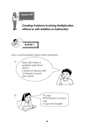 58
 
Make a word problem given these situations.
1)
2)
 
 
 
Lesson 44
Creating Problems involving Multiplication
without or with Addition or Subtraction  
Activity 1
 
How will I make a
problem with these
data?
2 boxes of donuts with
12 donuts in each
box, Hmm!
16 cups
PhP5.00 price of each
cup
4 cups not bought 
 