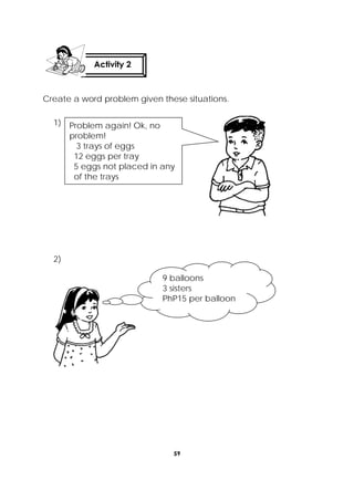 59
 
Create a word problem given these situations.
1)
2)
 
 
Activity 2
 
Problem again! Ok, no
problem!
3 trays of eggs
12 eggs per tray
5 eggs not placed in any
of the trays
9 balloons
3 sisters
PhP15 per balloon
 