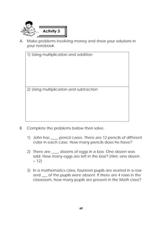 60
 
A. Make problems involving money and show your solutions in
your notebook.
1) Using multiplication and addition
2) Using multiplication and subtraction
B. Complete the problems below then solve.
1) John has ____ pencil cases. There are 12 pencils of different
color in each case. How many pencils does he have?
2) There are ____ dozens of eggs in a box. One dozen was
sold. How many eggs are left in the box? (Hint: one dozen
= 12)
3) In a mathematics class, fourteen pupils are seated in a row
and ___ of the pupils were absent. If there are 4 rows in the
classroom, how many pupils are present in the Math class?
Activity 3
 
 