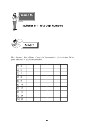 61
 
Find the next six multiples of each of the numbers given below. Write
your answers in your answer sheet.
1) 3
2) 5
3) 7
4) 8
5) 9
6) 11
7) 13
8) 15
9) 24
10)33
 
Lesson 45
Multiples of 1- to 2-Digit Numbers  
Activity 1
 
 