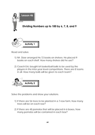 64
 
Read and solve.
1) Mr. Door arranged his 72 books on shelves. He placed 9
books on each shelf. How many shelves did he use?
2) Coach Eric bought 64 basketball balls to be used by the
players in the inter-year level competitions. There are 8 teams
in all. How many balls will be given to each team?
Solve the problems and show your solutions.
1) If there are 56 trees to be planted in a 7-row farm, how many
trees will be on each row?
2) If there are 48 pomelos that will be placed in 6 boxes, how
many pomelos will be contained in each box?
 
Lesson 46
Dividing Numbers up to 100 by 6, 7, 8, and 9  
Activity 1
 
Activity 2
 
 