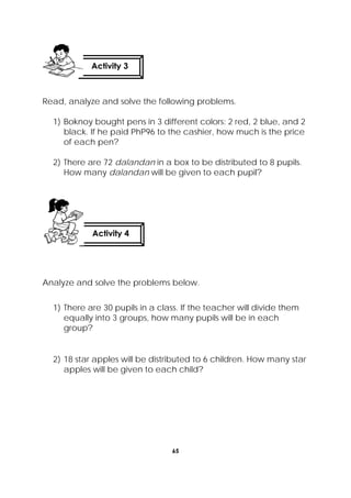 65
 
Read, analyze and solve the following problems.
1) Boknoy bought pens in 3 different colors: 2 red, 2 blue, and 2
black. If he paid PhP96 to the cashier, how much is the price
of each pen?
2) There are 72 dalandan in a box to be distributed to 8 pupils.
How many dalandan will be given to each pupil?
Analyze and solve the problems below.
1) There are 30 pupils in a class. If the teacher will divide them
equally into 3 groups, how many pupils will be in each
group?
2) 18 star apples will be distributed to 6 children. How many star
apples will be given to each child?
Activity 4
 
Activity 3
 
 