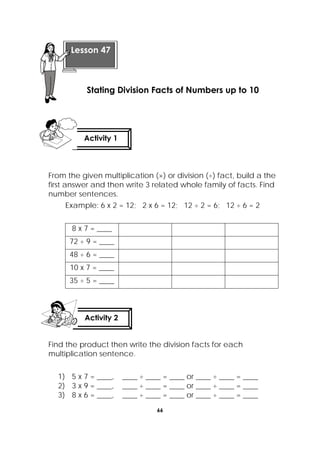 66
 
From the given multiplication (×) or division (÷) fact, build a the
first answer and then write 3 related whole family of facts. Find
number sentences.
Example: 6 x 2 = 12; 2 x 6 = 12; 12 ÷ 2 = 6; 12 ÷ 6 = 2
8 x 7 = ____
72 ÷ 9 = ____
48 ÷ 6 = ____
10 x 7 = ____
35 ÷ 5 = ____
Find the product then write the division facts for each
multiplication sentence.
1) 5 x 7 = ____, ____ ÷ ____ = ____ or ____ ÷ ____ = ____
2) 3 x 9 = ____, ____ ÷ ____ = ____ or ____ ÷ ____ = ____
3) 8 x 6 = ____, ____ ÷ ____ = ____ or ____ ÷ ____ = ____
 
Lesson 47
Stating Division Facts of Numbers up to 10
Activity 1
 
Activity 2
 
 