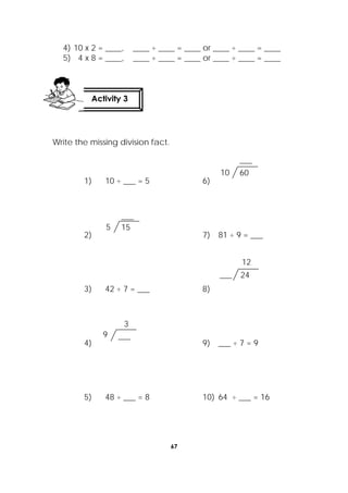 67
 
4) 10 x 2 = ____, ____ ÷ ____ = ____ or ____ ÷ ____ = ____
5) 4 x 8 = ____, ____ ÷ ____ = ____ or ____ ÷ ____ = ____
Write the missing division fact.
1) 10 ÷ ___ = 5 6)
2) 7) 81 ÷ 9 = ___
3) 42 ÷ 7 = ___ 8)
4) 9) ___ ÷ 7 = 9
5) 48 ÷ ___ = 8 10) 64 ÷ ___ = 16
___9
3
155
___
24___
12
6010
___
Activity 3
 
 