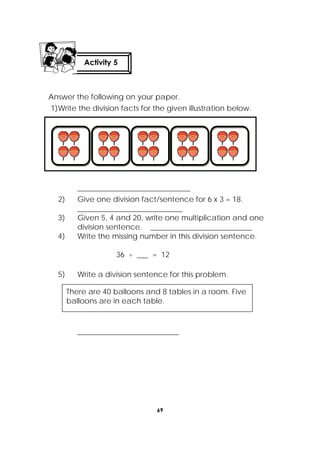 69
 
Answer the following on your paper.
1)Write the division facts for the given illustration below.
______________________________
2) Give one division fact/sentence for 6 x 3 = 18.
____________________________
3) Given 5, 4 and 20, write one multiplication and one
division sentence. ___________________________
4) Write the missing number in this division sentence.
36 ÷ ___ = 12
5) Write a division sentence for this problem.
___________________________
 
There are 40 balloons and 8 tables in a room. Five
balloons are in each table.
Activity 5
 
 