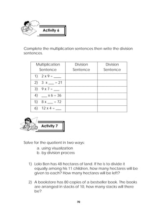 70
 
Complete the multiplication sentences then write the division
sentences.
Multiplication
Sentence
Division
Sentence
Division
Sentence
1) 2 x 9 = ____
2) 3 x ___ = 21
3) 9 x 7 = ___
4) ___ x 6 = 36
5) 8 x ___ = 72
6) 12 x 4 = ___
Solve for the quotient in two ways:
a. using visualization
b. by division process
1) Lolo Ben has 48 hectares of land. If he is to divide it
equally among his 11 children, how many hectares will be
given to each? How many hectares will be left?
2) A bookstore has 80 copies of a bestseller book. The books
are arranged in stacks of 10, how many stacks will there
be? 
Activity 7
 
Activity 6
 
 