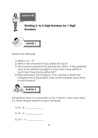 71
 
Answer the following.
1) What is 72 ÷ 3?
2) What is the remainder if you divide 651 by 8?
3) The teachers prepared 63 garlands for visitors. If the garlands
were to be divided equally in 5 trays, how many will be in
each tray? How many will be left?
4) Bitoy harvested 136 mangoes. If he is going to divide the
mangoes into 4 big baskets, how many mangoes were there
in each basket?
Tell whether there is a remainder or not. If there is, then write what
it is. Show all your solutions in your notebook.
1) 54 ÷ 8 = ______________
2) 76 ÷ 4 = ______________
3) 331 ÷ 7 = ______________
 
Lesson 48
Dividing 2- to 3-Digit Numbers by 1-Digit
Numbers  
Activity 1
 
Activity 2
 
 
