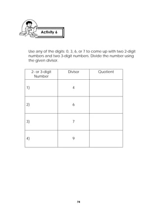74
 
Use any of the digits: 0, 3, 6, or 7 to come up with two 2-digit
numbers and two 3-digit numbers. Divide the number using
the given divisor.
2- or 3-digit
Number
Divisor Quotient
1) 4
2) 6
3) 7
4) 9
Activity 6
 
 