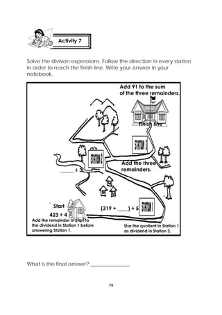 75
 
Solve the division expressions. Follow the direction in every station
in order to reach the finish line. Write your answer in your
notebook.
What is the final answer? _______________
Activity 7
 
423 ÷ 4
Start
Add the remainder in Start to
the dividend in Station 1 before
answering Station 1.
(319 + ____) ÷ 5
Use the quotient in Station 1
as dividend in Station 2.
_____ ÷ 3
Add the three
remainders.
Add 91 to the sum
of the three remainders.
Finish line
 