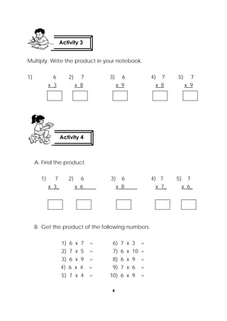 4
 
Multiply. Write the product in your notebook.
1) 6 2) 7 3) 6 4) 7 5) 7
x 3 x 8 x 9 x 8 x 9
A. Find the product.
1) 7 2) 6 3) 6 4) 7 5) 7
x 3_ x 6 x 8 x 7_ x 6_
B. Get the product of the following numbers.
1) 6 x 7 = 6) 7 x 3 =
2) 7 x 5 = 7) 6 x 10 =
3) 6 x 9 = 8) 6 x 9 =
4) 6 x 4 = 9) 7 x 6 =
5) 7 x 4 = 10) 6 x 9 =
Activity 4
 
Activity 3
 
 