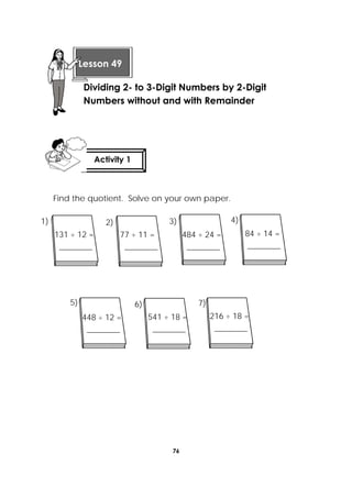 76
 
Find the quotient. Solve on your own paper.
   
  
 
Lesson 49
Dividing 2- to 3-Digit Numbers by 2-Digit
Numbers without and with Remainder 
Activity 1
 
131 ÷ 12 =
________
484 ÷ 24 =
________
84 ÷ 14 =
________
541 ÷ 18 =
________
216 ÷ 18 =
________
77 ÷ 11 =
________
7)6)5)
4)3)2)1)
448 ÷ 12 =
________
 