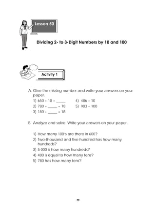 79
 
A. Give the missing number and write your answers on your
paper.
1) 650 ÷ 10 = _____ 4) 486 ÷ 10
2) 780 ÷ _____ = 78 5) 903 ÷ 100
3) 180 ÷ _____ = 18
B. Analyze and solve. Write your answers on your paper.
1) How many 100’s are there in 600?
2) Two-thousand and five hundred has how many
hundreds?
3) 5 000 is how many hundreds?
4) 400 is equal to how many tens?
5) 780 has how many tens?
 
Lesson 50
Dividing 2- to 3-Digit Numbers by 10 and 100
Activity 1
 
 