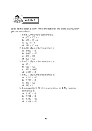80
 
Look at the cards below. Write the letter of the correct answer in
your answer sheet.
1) I’m 6. My number sentence is:
a. 600 ÷ 100 = n
b. 600 ÷ 10 = n
c. 60 ÷ 5 = n
d. 116 ÷ 10 = n
2) I’m 80. My number sentence is:
a. 8 000 ÷ 10
b. 8 000 ÷ 100
c. 800 ÷ 100
d. 800 ÷ 100
3) I’m 53. My number sentence is:
a. 53 ÷ 1
b. 530 ÷ 100
c. 530 ÷ 1 000
d. 5 300 ÷ 10
4) I’m 27. My number sentence is:
a. 2 700 ÷ 100
b. 2 700 ÷ 10
c. 270 ÷ 100
d. 270 ÷ 1
5) I’m a quotient 22 with a remainder of 4. My number
sentence is:
a. 2 240 ÷ 10
b. 2 204 ÷ 10
c. 2 240 ÷ 100
d. 2 204 ÷ 100
Activity 2
 
 