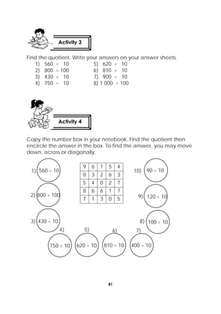 81
 
Find the quotient. Write your answers on your answer sheets.
1) 560 ÷ 10 5) 620 ÷ 10
2) 800 ÷ 100 6) 810 ÷ 10
3) 430 ÷ 10 7) 900 ÷ 10
4) 750 ÷ 10 8) 1 000 ÷ 100
Copy the number box in your notebook. Find the quotient then
encircle the answer in the box. To find the answer, you may move
down, across or diagonally.
9 6 1 5 4
0 3 2 6 3
5 4 0 2 7
8 6 6 1 7
7 1 3 0 5
Activity 4
 
Activity 3
 
9) 120 ÷ 10
10) 90 ÷ 10
8) 100 ÷ 10
4)
750 ÷ 10
5)
620 ÷ 10
6)
810 ÷ 10
7)
400 ÷ 10
1) 560 ÷ 10
2) 800 ÷ 100
3) 430 ÷ 10
 