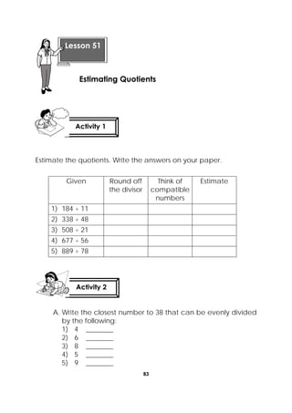 83
 
Estimate the quotients. Write the answers on your paper.
Given Round off
the divisor
Think of
compatible
numbers
Estimate
1) 184 ÷ 11
2) 338 ÷ 48
3) 508 ÷ 21
4) 677 ÷ 56
5) 889 ÷ 78
A. Write the closest number to 38 that can be evenly divided
by the following:
1) 4 ________
2) 6 ________
3) 8 ________
4) 5 ________
5) 9 ________
 
Lesson 51
Estimating Quotients  
Activity 1
 
Activity 2
 
 
