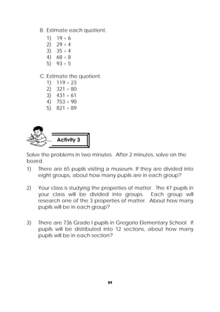 84
 
B. Estimate each quotient.
1) 19 ÷ 6
2) 29 ÷ 4
3) 35 ÷ 4
4) 68 ÷ 8
5) 93 ÷ 5
C. Estimate the quotient.
1) 119 ÷ 23
2) 321 ÷ 80
3) 431 ÷ 61
4) 753 ÷ 90
5) 821 ÷ 89
Solve the problems in two minutes. After 2 minutes, solve on the
board.
1) There are 65 pupils visiting a museum. If they are divided into
eight groups, about how many pupils are in each group?
2) Your class is studying the properties of matter. The 47 pupils in
your class will be divided into groups. Each group will
research one of the 3 properties of matter. About how many
pupils will be in each group?
3) There are 736 Grade I pupils in Gregorio Elementary School. If
pupils will be distributed into 12 sections, about how many
pupils will be in each section?
Activity 3
 
 