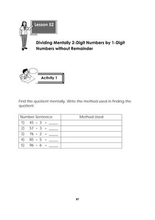 87
 
Find the quotient mentally. Write the method used in finding the
quotient.
Number Sentence Method Used
1) 45 ÷ 3 = _____
2) 57 ÷ 3 = _____
3) 76 ÷ 2 = _____
4) 85 ÷ 5 = _____
5) 96 ÷ 6 = _____
 
Lesson 52
Dividing Mentally 2-Digit Numbers by 1-Digit
Numbers without Remainder
Activity 1
 
 