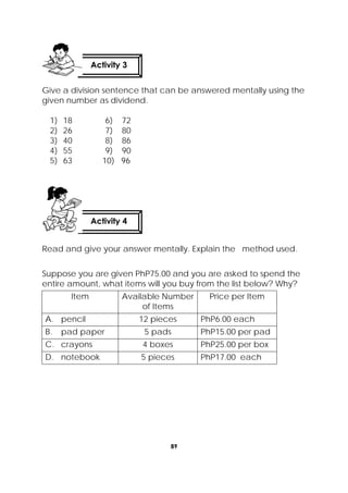 89
 
Give a division sentence that can be answered mentally using the
given number as dividend.
1) 18 6) 72
2) 26 7) 80
3) 40 8) 86
4) 55 9) 90
5) 63 10) 96
Read and give your answer mentally. Explain the method used.
Suppose you are given PhP75.00 and you are asked to spend the
entire amount, what items will you buy from the list below? Why?
Item Available Number
of Items
Price per Item
A. pencil 12 pieces PhP6.00 each
B. pad paper 5 pads PhP15.00 per pad
C. crayons 4 boxes PhP25.00 per box
D. notebook 5 pieces PhP17.00 each
Activity 4
 
Activity 3
 
 