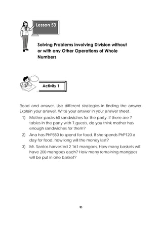 91
 
Read and answer. Use different strategies in finding the answer.
Explain your answer. Write your answer in your answer sheet.
1) Mother packs 60 sandwiches for the party. If there are 7
tables in the party with 7 guests, do you think mother has
enough sandwiches for them?
2) Ana has PhP850 to spend for food. If she spends PhP120 a
day for food, how long will the money last?
3) Mr. Santos harvested 2 161 mangoes. How many baskets will
have 200 mangoes each? How many remaining mangoes
will be put in one basket?
 
Lesson 53
Solving Problems involving Division without
or with any Other Operations of Whole
Numbers  
Activity 1
 
 