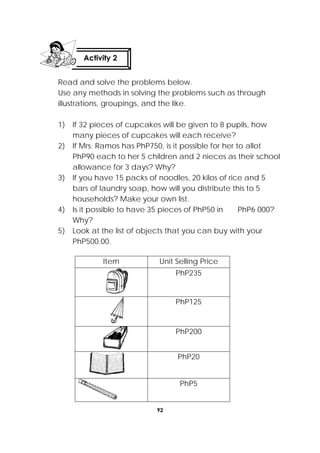 92
 
Read and solve the problems below.
Use any methods in solving the problems such as through
illustrations, groupings, and the like.
1) If 32 pieces of cupcakes will be given to 8 pupils, how
many pieces of cupcakes will each receive?
2) If Mrs. Ramos has PhP750, is it possible for her to allot
PhP90 each to her 5 children and 2 nieces as their school
allowance for 3 days? Why?
3) If you have 15 packs of noodles, 20 kilos of rice and 5
bars of laundry soap, how will you distribute this to 5
households? Make your own list.
4) Is it possible to have 35 pieces of PhP50 in PhP6 000?
Why?
5) Look at the list of objects that you can buy with your
PhP500.00.
Item Unit Selling Price
PhP235
PhP125
PhP200
PhP20
PhP5
Activity 2
 
 