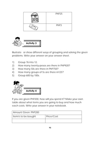 93
 
PhP25
PhP3
Illustrate or show different ways of grouping and solving the given
problems. Write your answer on your answer sheet.
1) Group 76 into 12.
2) How many twenty-pesos are there in PhP920?
3) How many 50s are there in PhP750?
4) How many groups of 5s are there in125?
5) Group 600 by 100s.
If you are given PhP200, how will you spend it? Make your own
table about what items you are going to buy and how much
each costs. Write your answer in your notebook.
Amount Given: PhP200
Item/s to be bought Price/Cost
Activity 4
 
Activity 3
 
 
