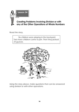 94
 
Read the story.
Using the story above, make questions that can be answered
using division or with other operations.
 
Lesson 54
Creating Problems involving Division or with
any of the Other Operations of Whole Numbers
Six children were playing in the backyard.
Two more children came to join. Then they picked
24 guavas.
 