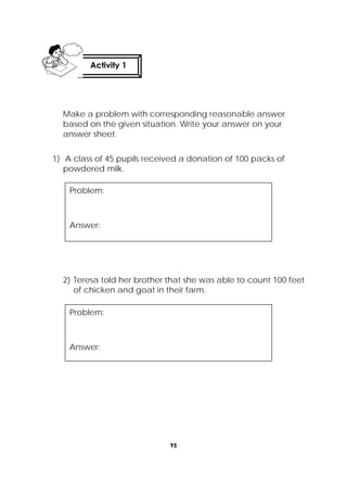 95
 
Make a problem with corresponding reasonable answer
based on the given situation. Write your answer on your
answer sheet.
1) A class of 45 pupils received a donation of 100 packs of
powdered milk.
2) Teresa told her brother that she was able to count 100 feet
of chicken and goat in their farm.
Activity 1
 
Problem:
Answer:
Problem:
Answer:
 