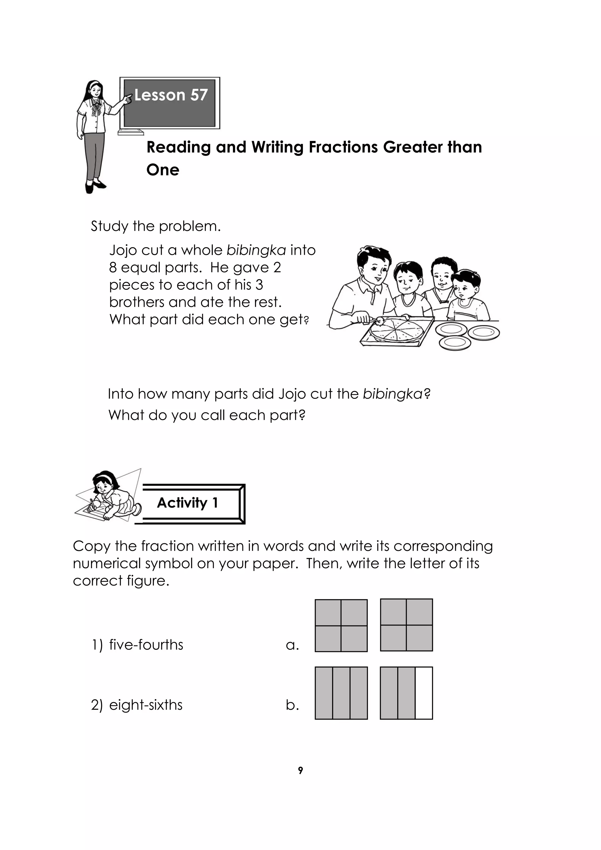 9
Study the problem.
Jojo cut a whole bibingka into
8 equal parts. He gave 2
pieces to each of his 3
brothers and ate the rest.
What part did each one get?
Into how many parts did Jojo cut the bibingka?
What do you call each part?
Copy the fraction written in words and write its corresponding
numerical symbol on your paper. Then, write the letter of its
correct figure.
1) five-fourths a.
2) eight-sixths b.
Lesson 57
Activity 1
Reading and Writing Fractions Greater than
One
Lesson 57
 