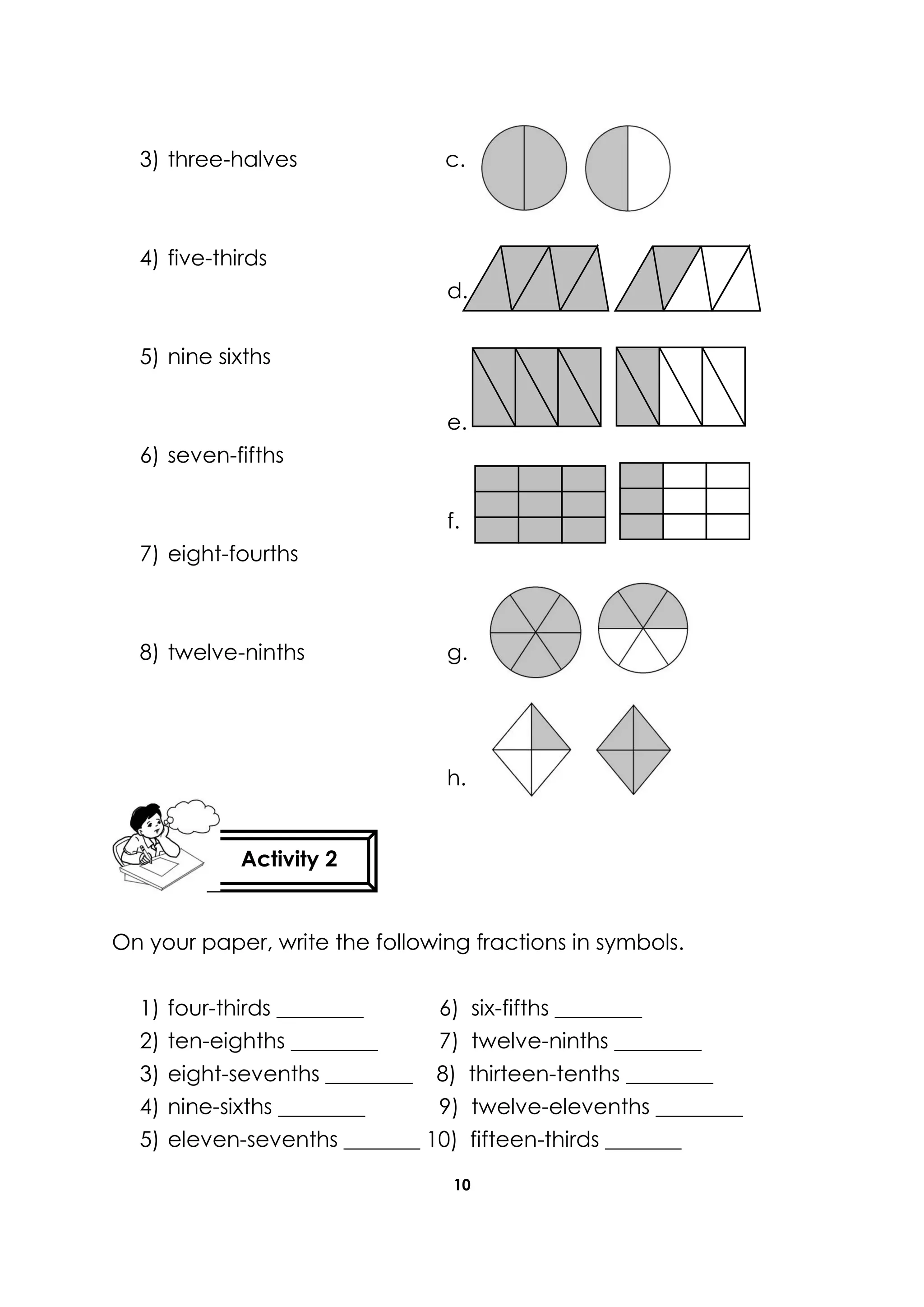 10
3) three-halves c.
4) five-thirds
d.
5) nine sixths
e.
6) seven-fifths
f.
7) eight-fourths
8) twelve-ninths g.
h.
On your paper, write the following fractions in symbols.
1) four-thirds ________ 6) six-fifths ________
2) ten-eighths ________ 7) twelve-ninths ________
3) eight-sevenths ________ 8) thirteen-tenths ________
4) nine-sixths ________ 9) twelve-elevenths ________
5) eleven-sevenths _______ 10) fifteen-thirds _______
Activity 2
 