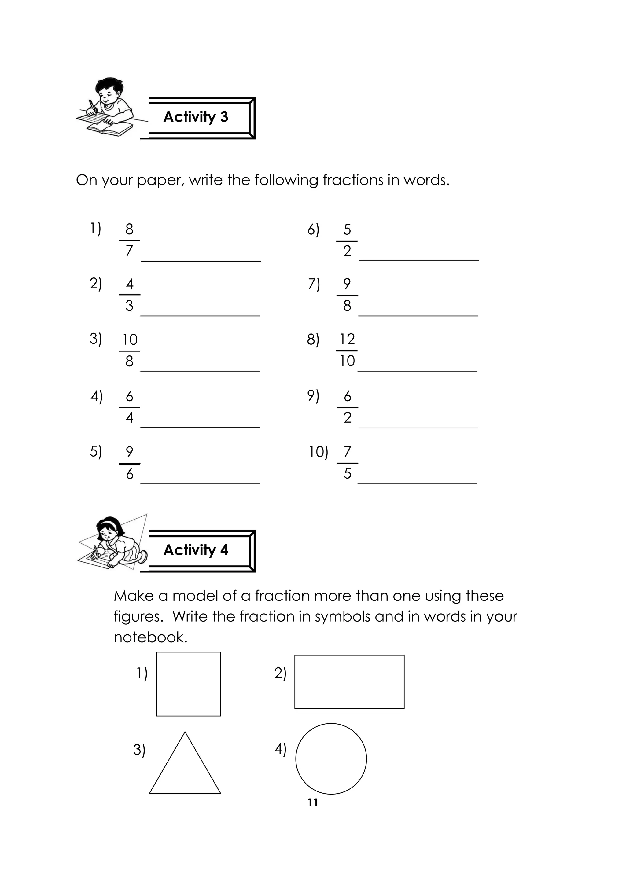 11
On your paper, write the following fractions in words.
Make a model of a fraction more than one using these
figures. Write the fraction in symbols and in words in your
notebook.
Activity 3
Activity 4
5
2
9
8
12
10
7
5
6
2
8
7
6
4
9
6
10
8
1)
2)
3)
4)
5)
6)
7)
8)
9)
10)
4
3
4)3)
2)1)
 