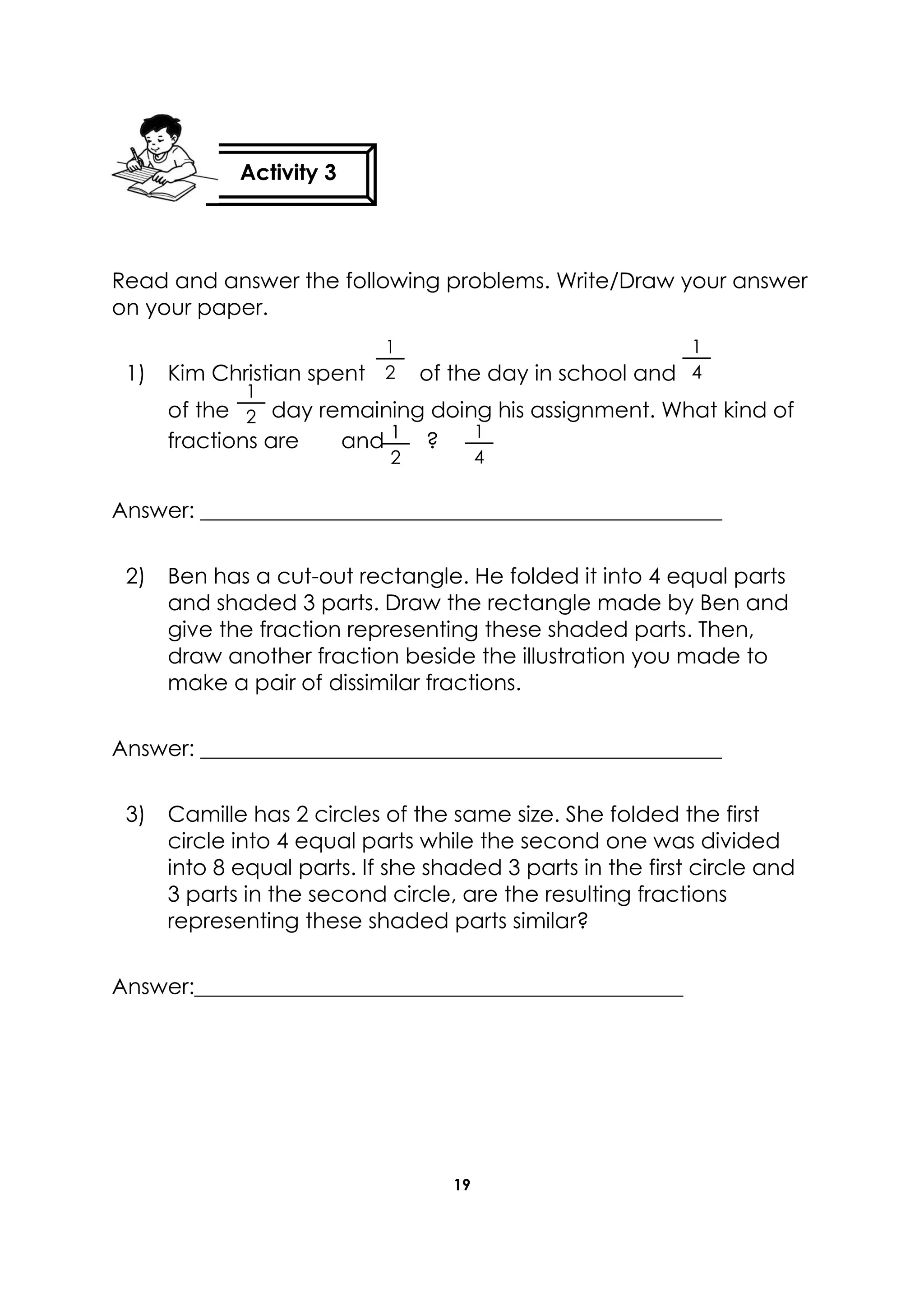 19
Read and answer the following problems. Write/Draw your answer
on your paper.
1) Kim Christian spent of the day in school and
of the day remaining doing his assignment. What kind of
fractions are and ?
Answer: ________________________________________________
2) Ben has a cut-out rectangle. He folded it into 4 equal parts
and shaded 3 parts. Draw the rectangle made by Ben and
give the fraction representing these shaded parts. Then,
draw another fraction beside the illustration you made to
make a pair of dissimilar fractions.
Answer: ________________________________________________
3) Camille has 2 circles of the same size. She folded the first
circle into 4 equal parts while the second one was divided
into 8 equal parts. If she shaded 3 parts in the first circle and
3 parts in the second circle, are the resulting fractions
representing these shaded parts similar?
Answer:_____________________________________________
Activity 3
1
4
1
4
1
2
1
2
1
2
 