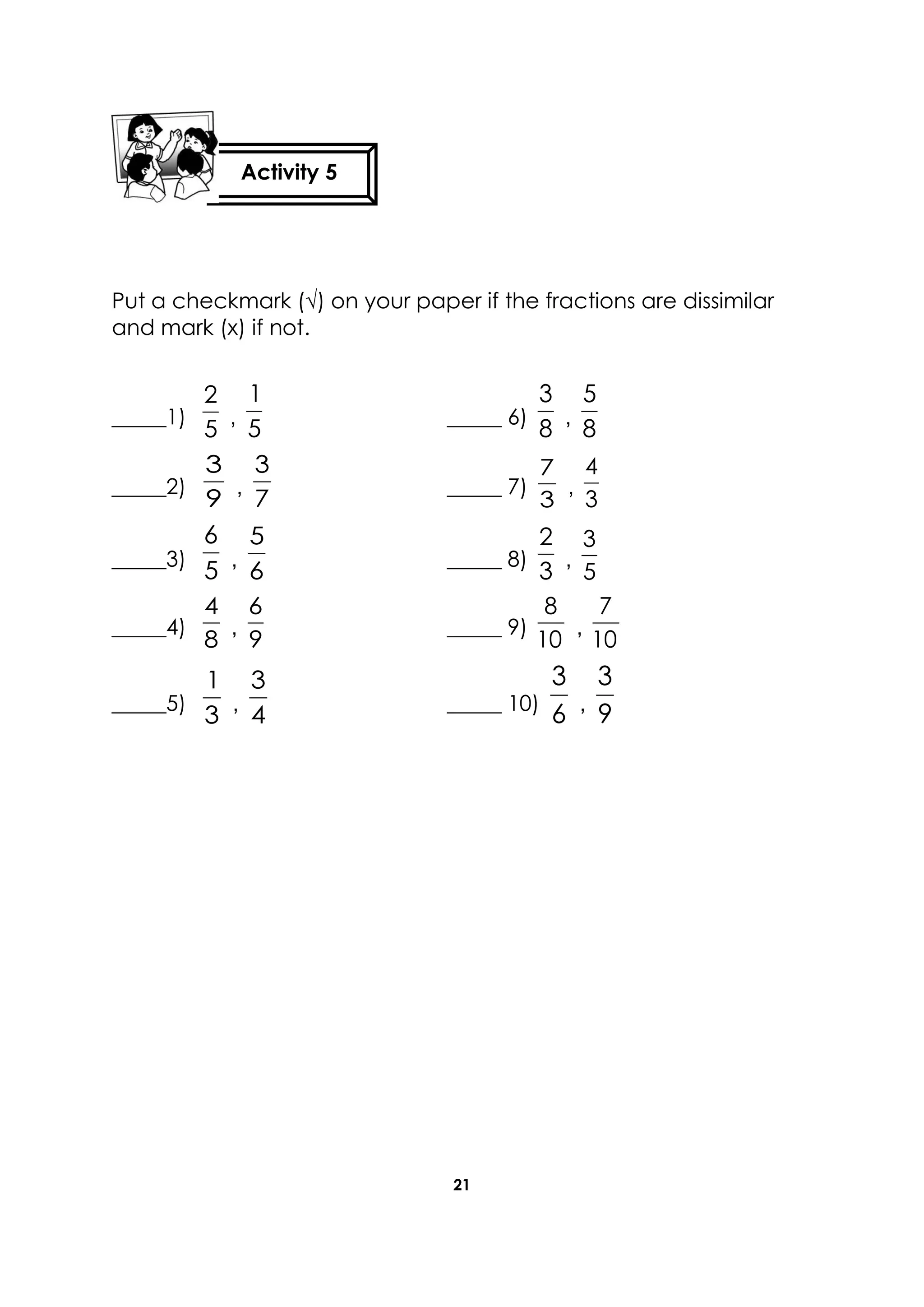 21
Put a checkmark (√) on your paper if the fractions are dissimilar
and mark (x) if not.
_____1)
5
2
,
5
1
_____ 6)
8
3
,
8
5
_____2)
9
3
,
7
3
_____ 7)
3
7
,
3
4
_____3)
5
6
,
6
5
_____ 8)
3
2
,
5
3
_____4)
8
4
,
9
6
_____ 9)
10
8
,
10
7
_____5)
3
1
,
4
3
_____ 10)
6
3
,
9
3
Activity 5
 