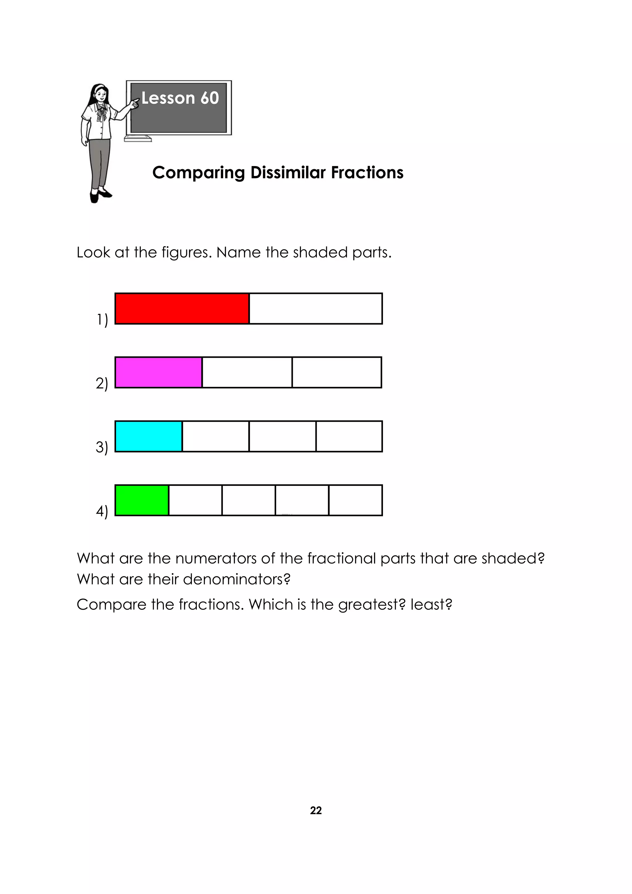 22
Look at the figures. Name the shaded parts.
1)
2)
3)
4)
What are the numerators of the fractional parts that are shaded?
What are their denominators?
Compare the fractions. Which is the greatest? least?
Lesson 60
Comparing Dissimilar Fractions
 