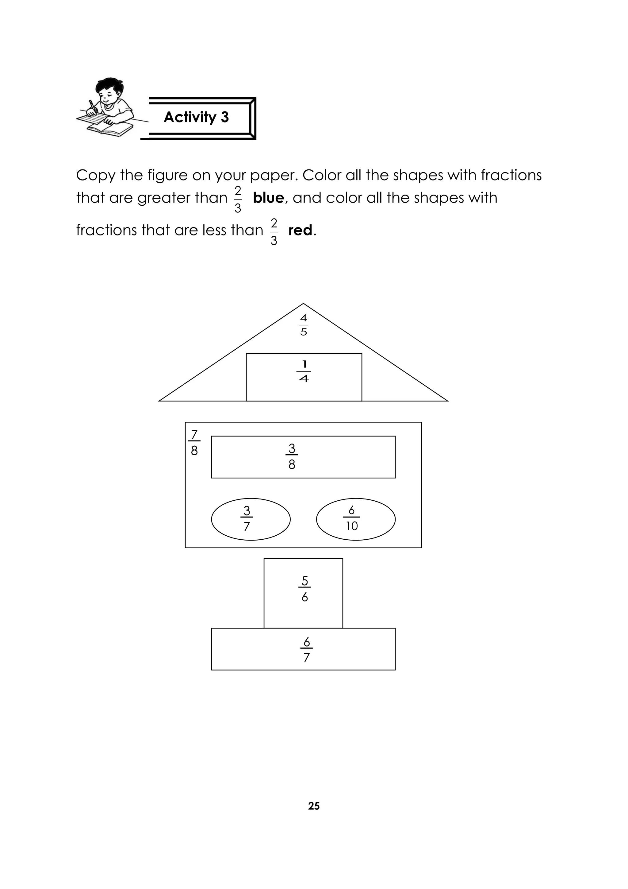 25
Copy the figure on your paper. Color all the shapes with fractions
that are greater than
3
2
blue, and color all the shapes with
fractions that are less than
3
2
red.
Activity 3
4
1
5
4
3
8
7
8
6
7
5
6
6
10
3
7
 