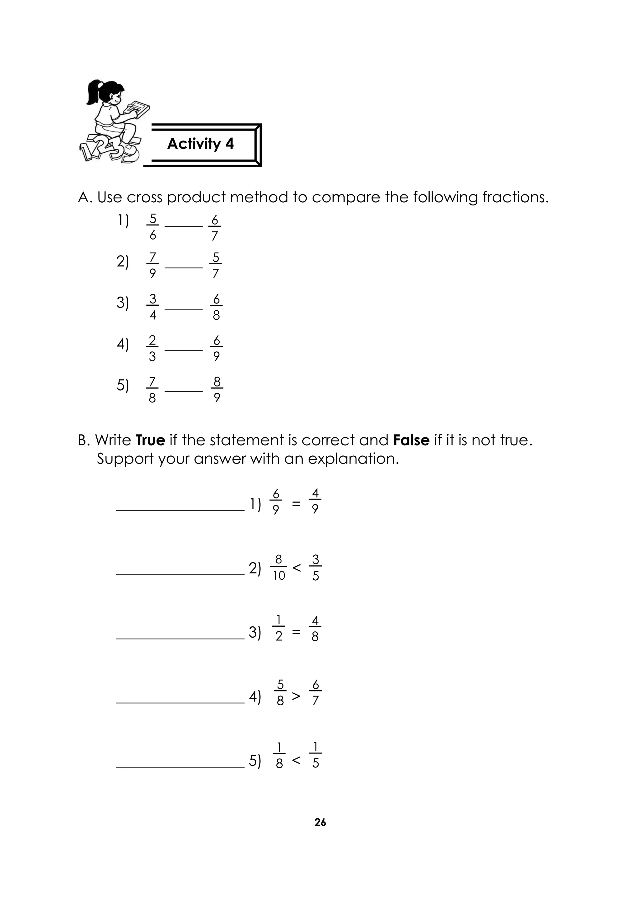 26
A. Use cross product method to compare the following fractions.
1) _____
2) _____
3) _____
4) _____
5) _____
B. Write True if the statement is correct and False if it is not true.
Support your answer with an explanation.
_________________ 1) =
_________________ 2) <
_________________ 3) =
_________________ 4) >
_________________ 5) <
Activity 4
6
7
8
9
6
9
7
8
2
3
6
8
3
4
5
7
7
9
5
6
6
9
4
9
1
2
3
5
8
10
4
8
1
5
5
8
1
8
6
7
 