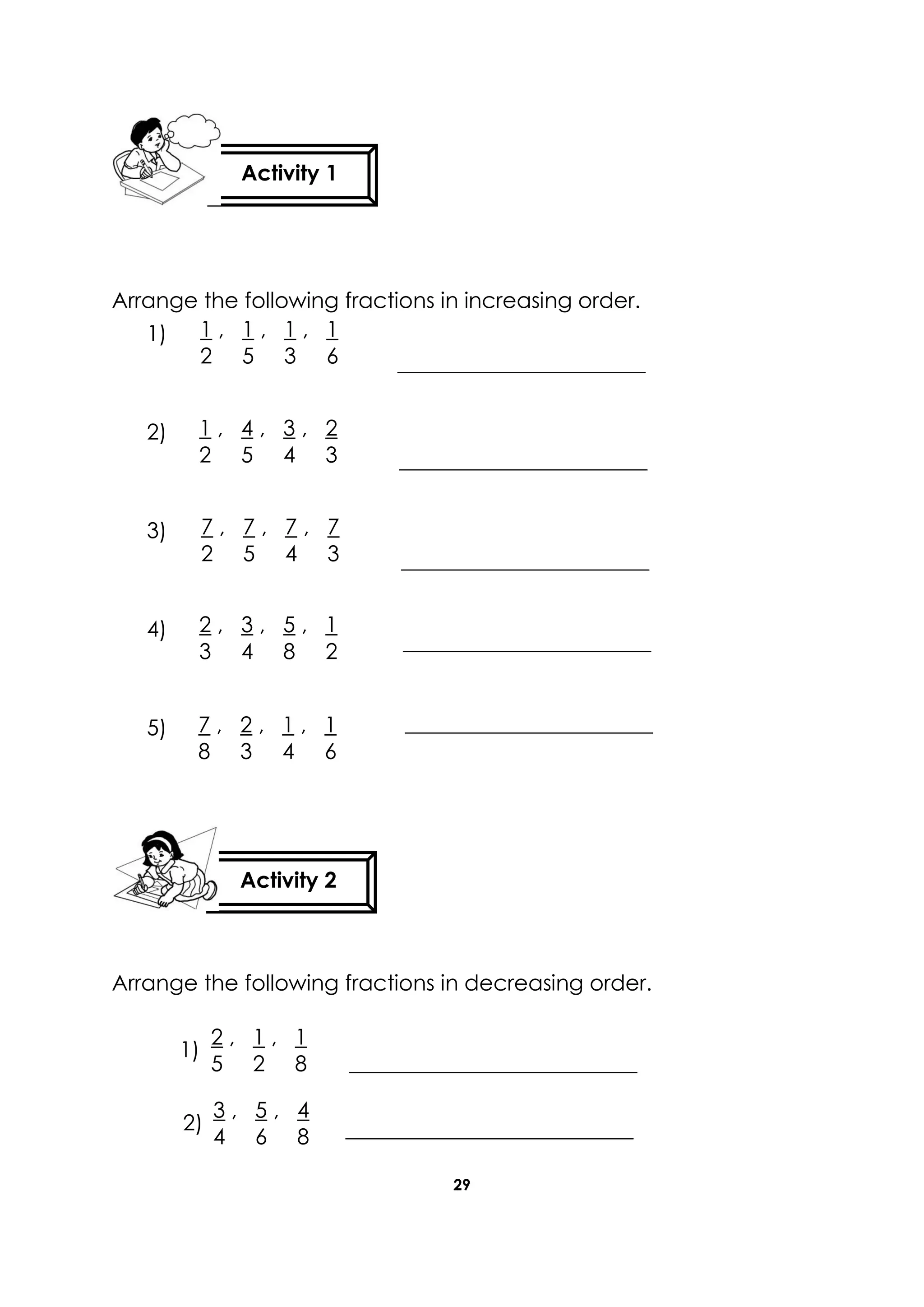 29
Arrange the following fractions in increasing order.
1)
2)
3)
4)
5)
Arrange the following fractions in decreasing order.
Activity 1
Activity 2
1 , 1 , 1 , 1
2 5 3 6
1 , 4 , 3 , 2
2 5 4 3
7 , 7 , 7 , 7
2 5 4 3
2 , 3 , 5 , 1
3 4 8 2
7 , 2 , 1 , 1
8 3 4 6
2 , 1 , 1
5 2 8
3 , 5 , 4
4 6 8
1)
2)
 