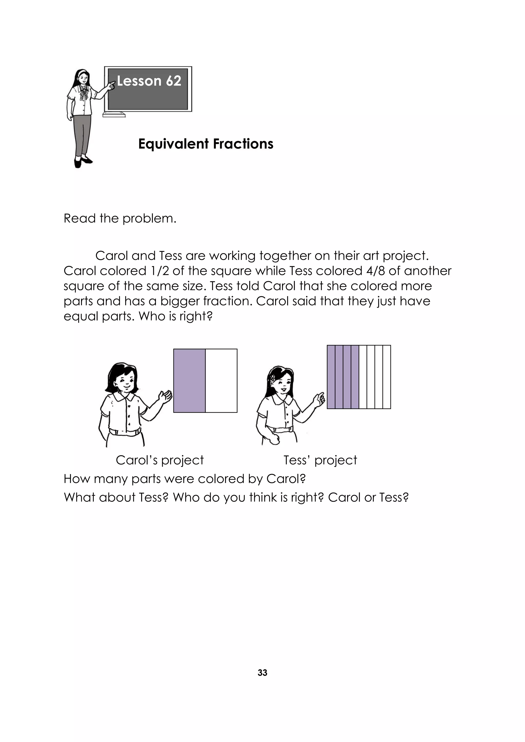 33
Read the problem.
Carol and Tess are working together on their art project.
Carol colored 1/2 of the square while Tess colored 4/8 of another
square of the same size. Tess told Carol that she colored more
parts and has a bigger fraction. Carol said that they just have
equal parts. Who is right?
Carol’s project Tess’ project
How many parts were colored by Carol?
What about Tess? Who do you think is right? Carol or Tess?
Lesson 62
Equivalent Fractions
 