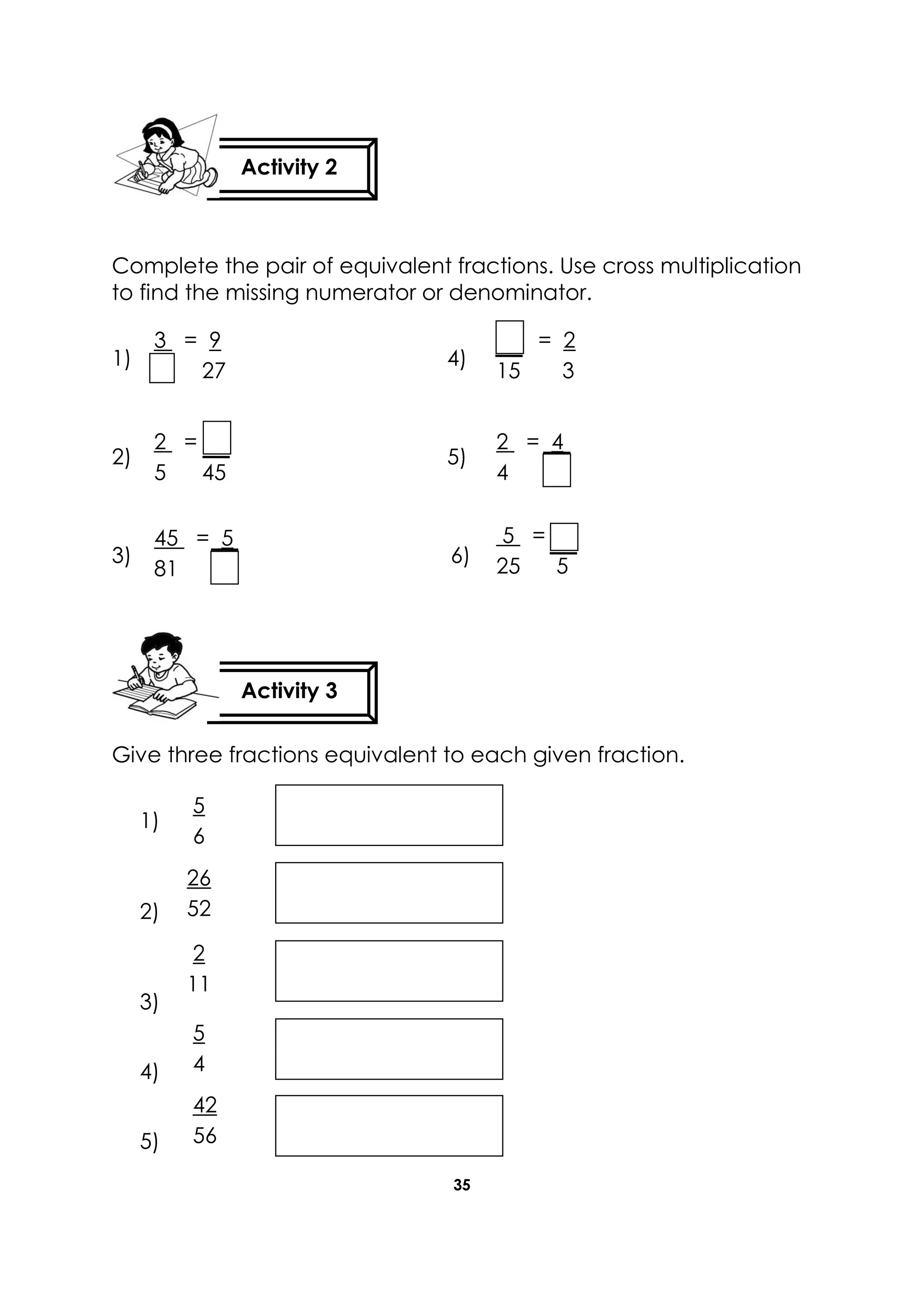 35
Complete the pair of equivalent fractions. Use cross multiplication
to find the missing numerator or denominator.
1) 4)
2) 5)
3) 6)
Give three fractions equivalent to each given fraction.
1)
2)
3)
4)
5)
Activity 2
Activity 3
5
6
26
52
42
56
2
11
5
4
3 = 9
27
2 =
5 45
2 = 4
4
= 2
15 3
45 = 5
81
5 =
25 5
 