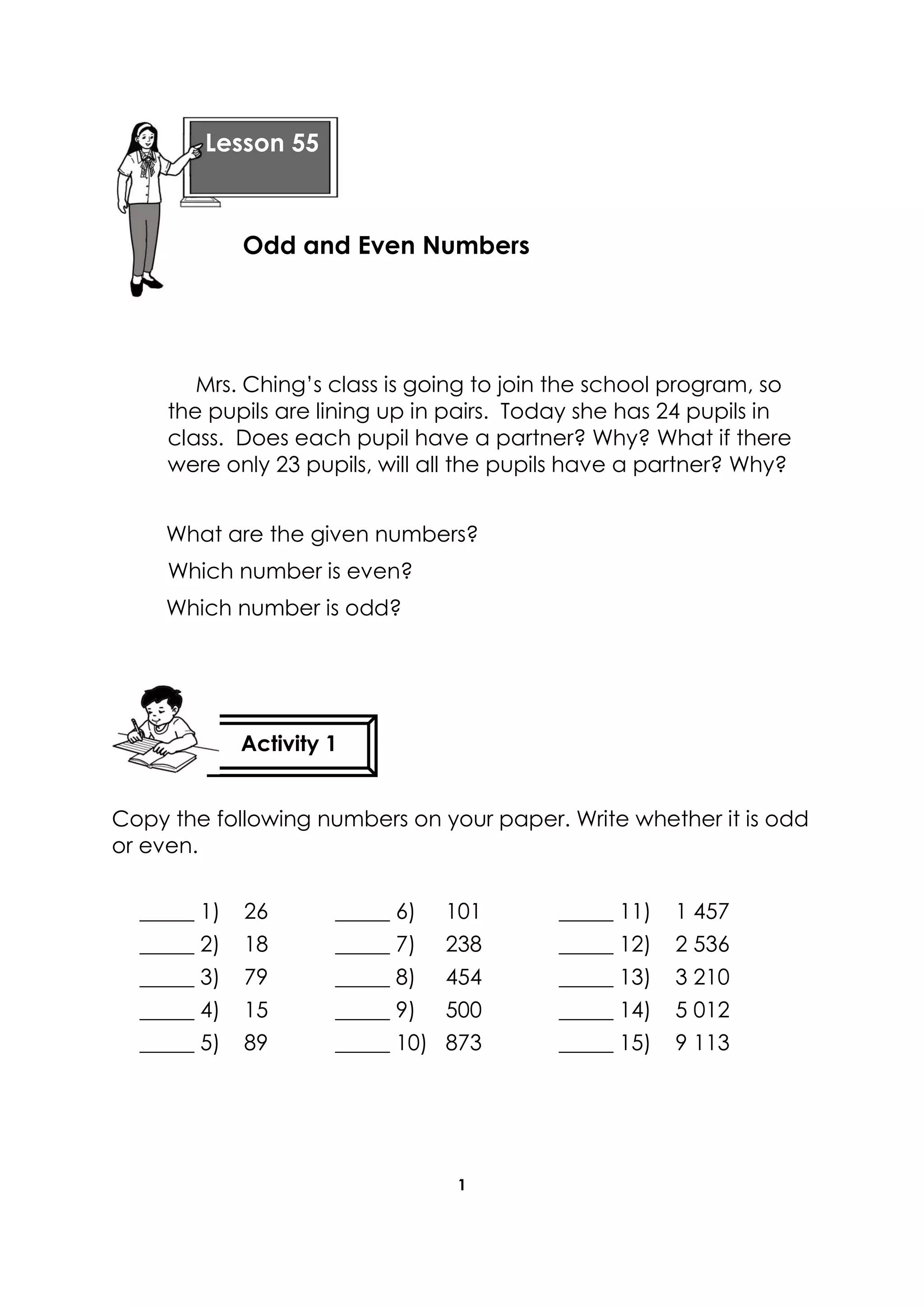 1
Mrs. Ching’s class is going to join the school program, so
the pupils are lining up in pairs. Today she has 24 pupils in
class. Does each pupil have a partner? Why? What if there
were only 23 pupils, will all the pupils have a partner? Why?
What are the given numbers?
Which number is even?
Which number is odd?
Copy the following numbers on your paper. Write whether it is odd
or even.
_____ 1) 26 _____ 6) 101 _____ 11) 1 457
_____ 2) 18 _____ 7) 238 _____ 12) 2 536
_____ 3) 79 _____ 8) 454 _____ 13) 3 210
_____ 4) 15 _____ 9) 500 _____ 14) 5 012
_____ 5) 89 _____ 10) 873 _____ 15) 9 113
Lesson 55
Odd and Even Numbers
Activity 1
 