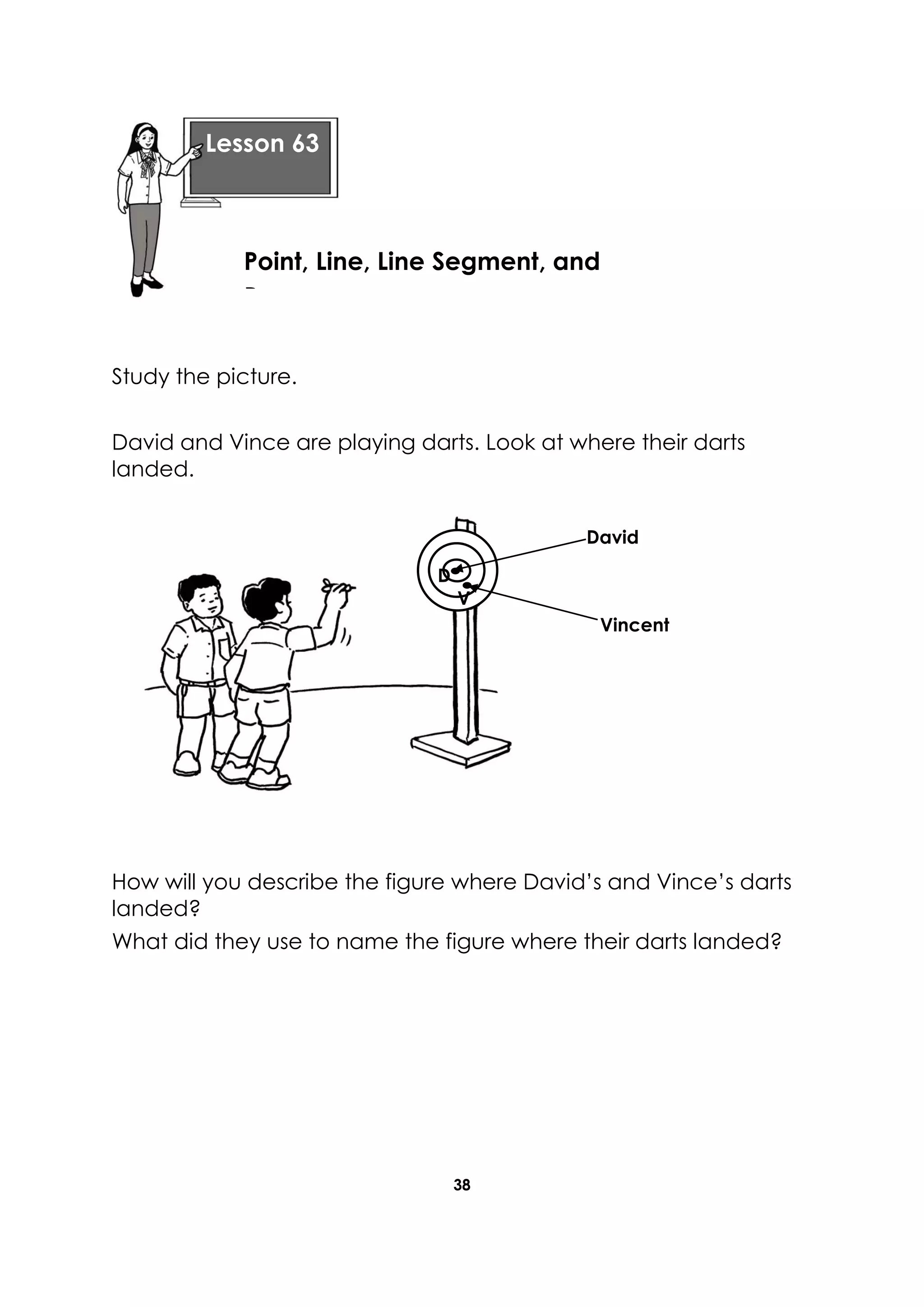 38
Study the picture.
David and Vince are playing darts. Look at where their darts
landed.
How will you describe the figure where David’s and Vince’s darts
landed?
What did they use to name the figure where their darts landed?
Lesson 63
Point, Line, Line Segment, and
Ray
D
V
Vincent
David
 