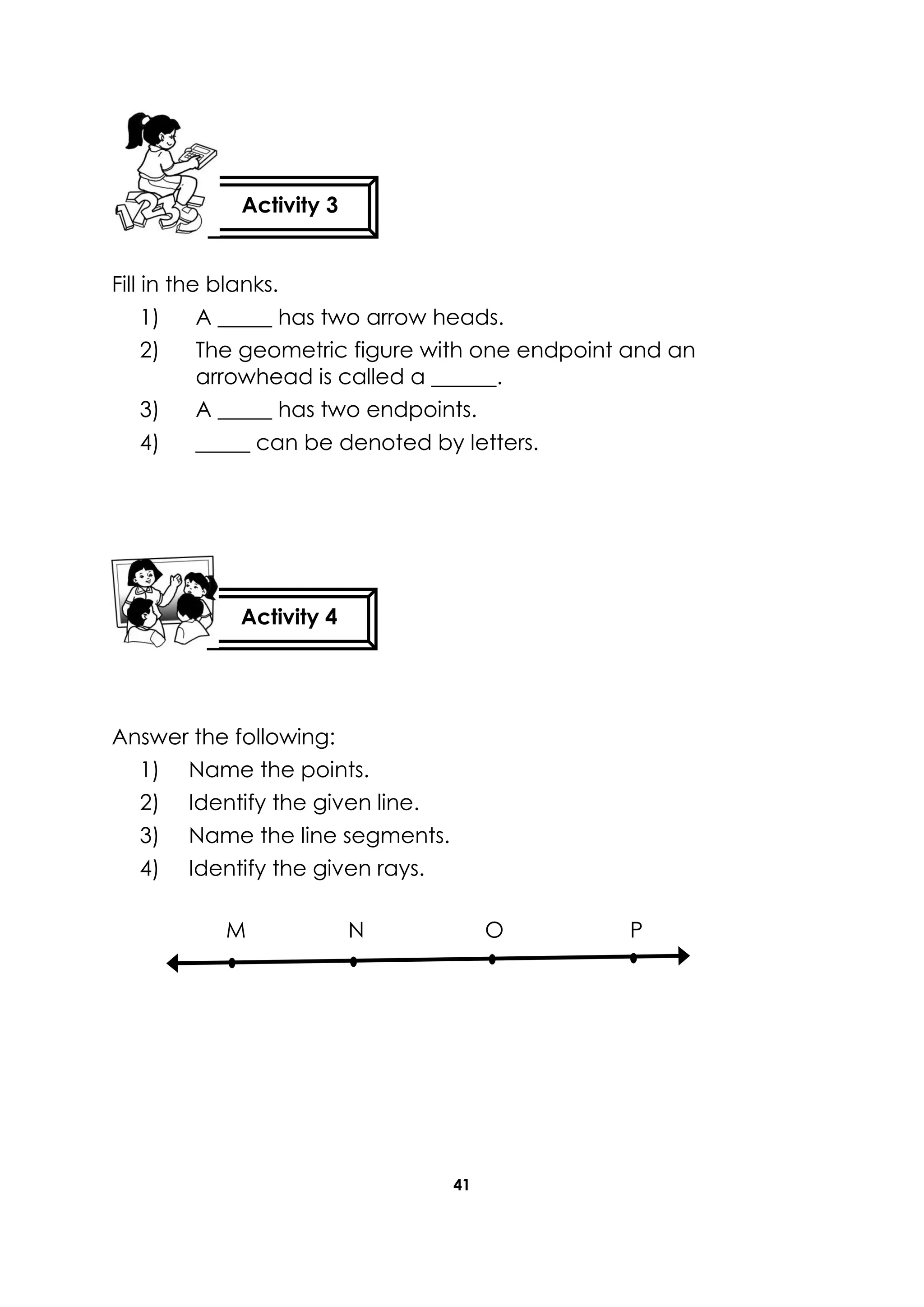 41
Fill in the blanks.
1) A _____ has two arrow heads.
2) The geometric figure with one endpoint and an
arrowhead is called a ______.
3) A _____ has two endpoints.
4) _____ can be denoted by letters.
Answer the following:
1) Name the points.
2) Identify the given line.
3) Name the line segments.
4) Identify the given rays.
M N O P
Activity 3
Activity 4
 
