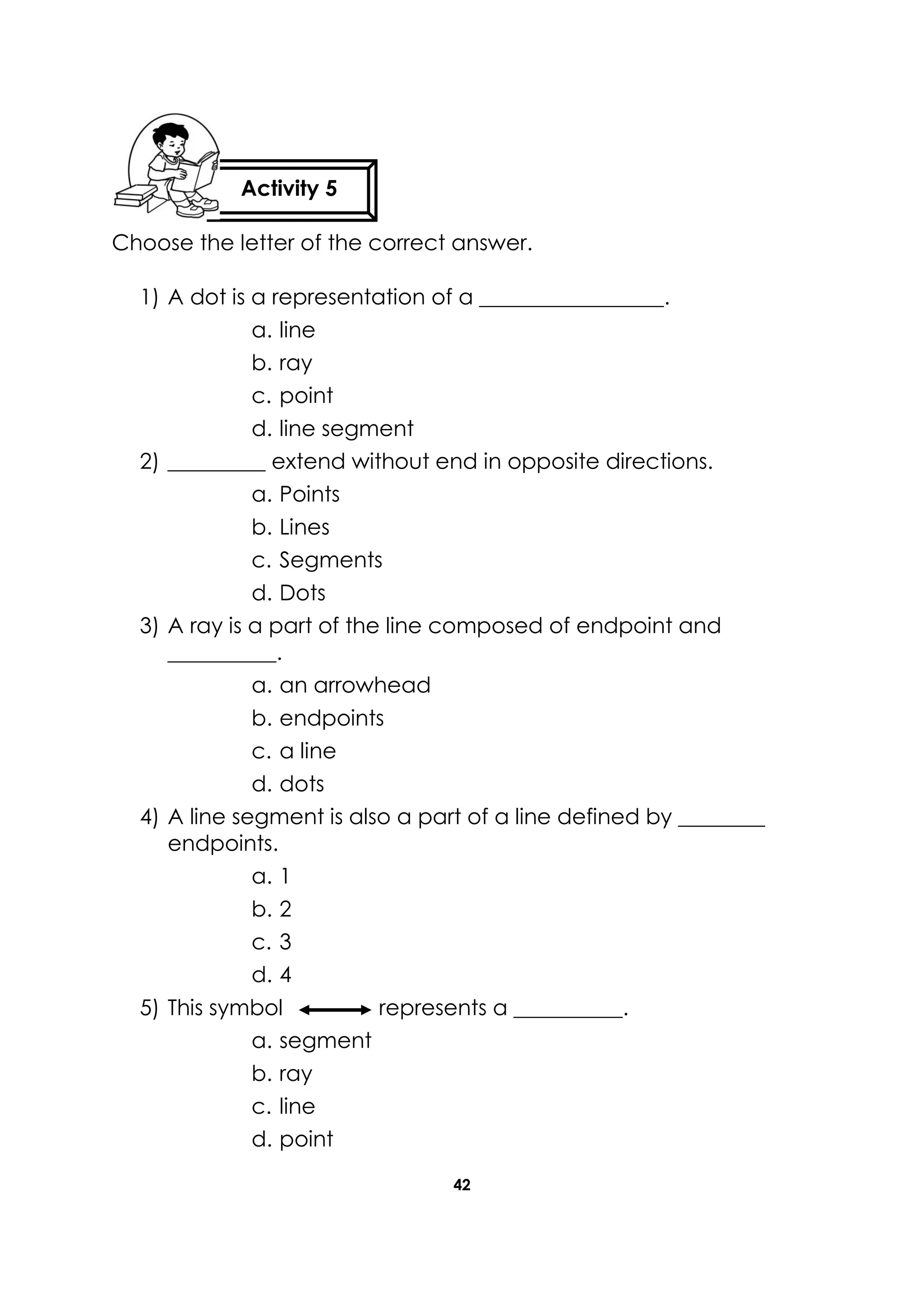 42
Choose the letter of the correct answer.
1) A dot is a representation of a _________________.
a. line
b. ray
c. point
d. line segment
2) _________ extend without end in opposite directions.
a. Points
b. Lines
c. Segments
d. Dots
3) A ray is a part of the line composed of endpoint and
__________.
a. an arrowhead
b. endpoints
c. a line
d. dots
4) A line segment is also a part of a line defined by ________
endpoints.
a. 1
b. 2
c. 3
d. 4
5) This symbol represents a __________.
a. segment
b. ray
c. line
d. point
Activity 5
 