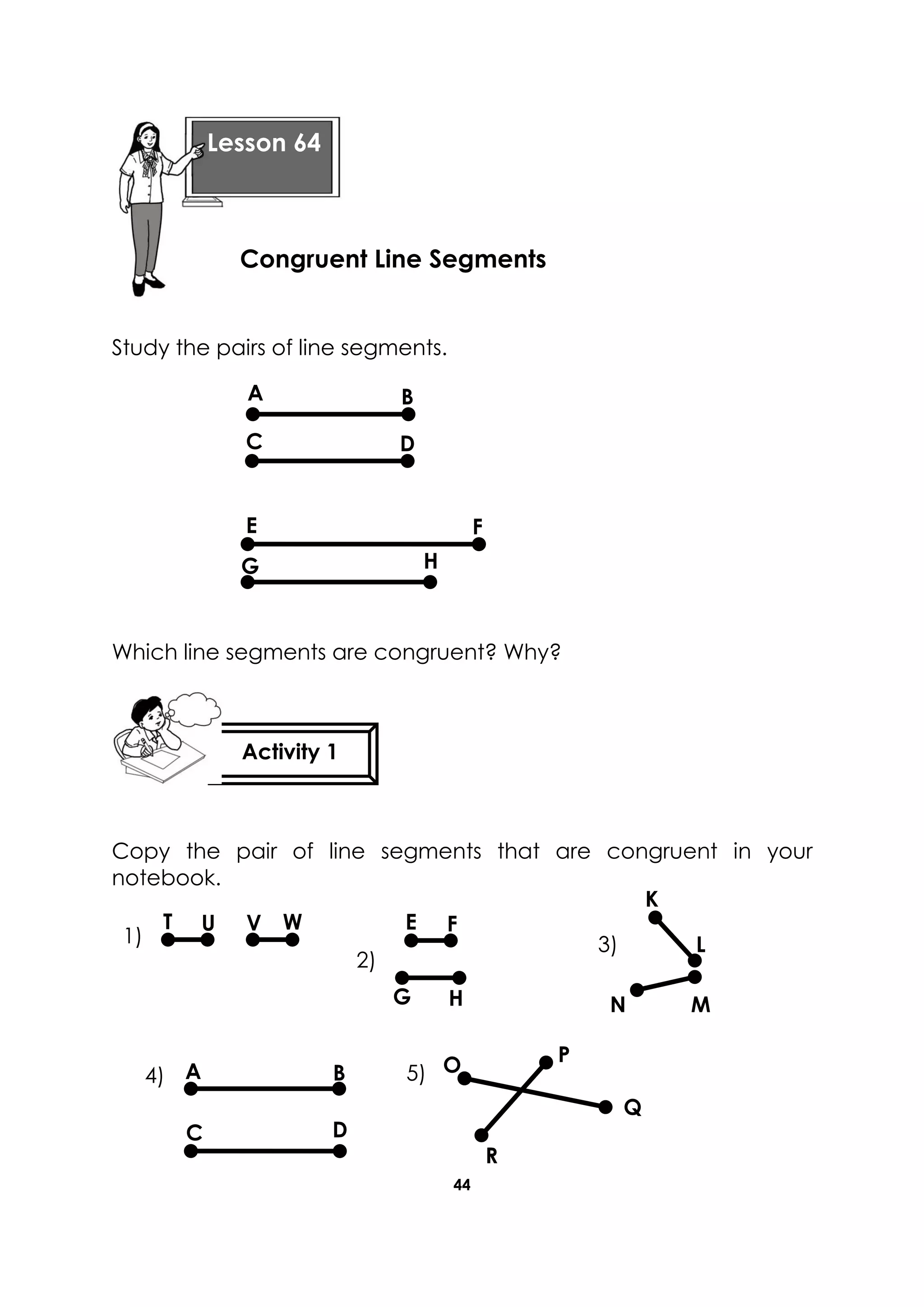 44
Study the pairs of line segments.
Which line segments are congruent? Why?
Copy the pair of line segments that are congruent in your
notebook.
Lesson 64
Congruent Line Segments
Activity 1
A
DC
B
E
G
F
H
K
L
V WUT
HG
FE
N M
1)
2)
3)
C
A B
D
O P
Q
R
4) 5)
 