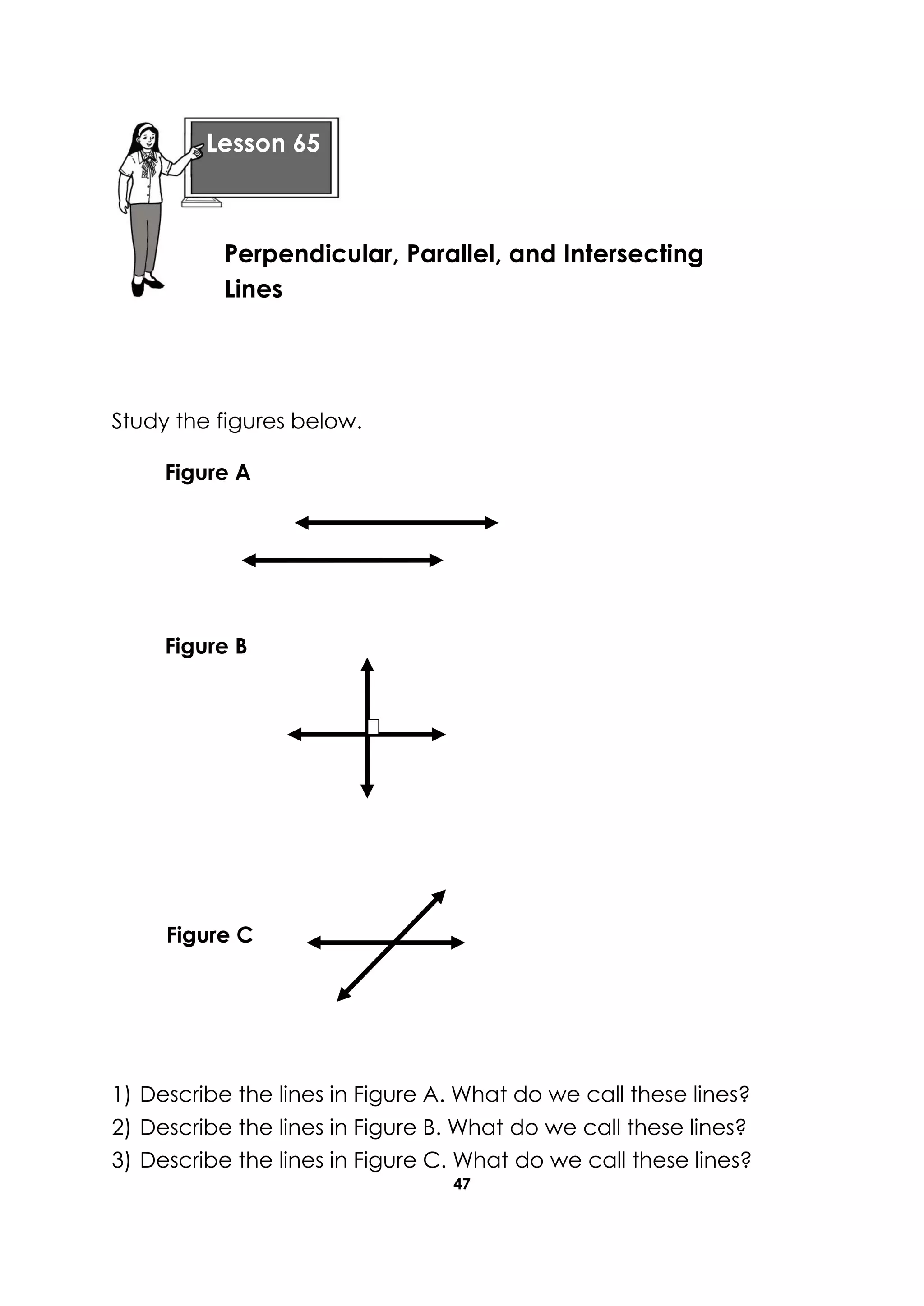 47
Study the figures below.
1) Describe the lines in Figure A. What do we call these lines?
2) Describe the lines in Figure B. What do we call these lines?
3) Describe the lines in Figure C. What do we call these lines?
Lesson 65
Perpendicular, Parallel, and Intersecting
Lines
Figure A
Figure B
Figure C
 