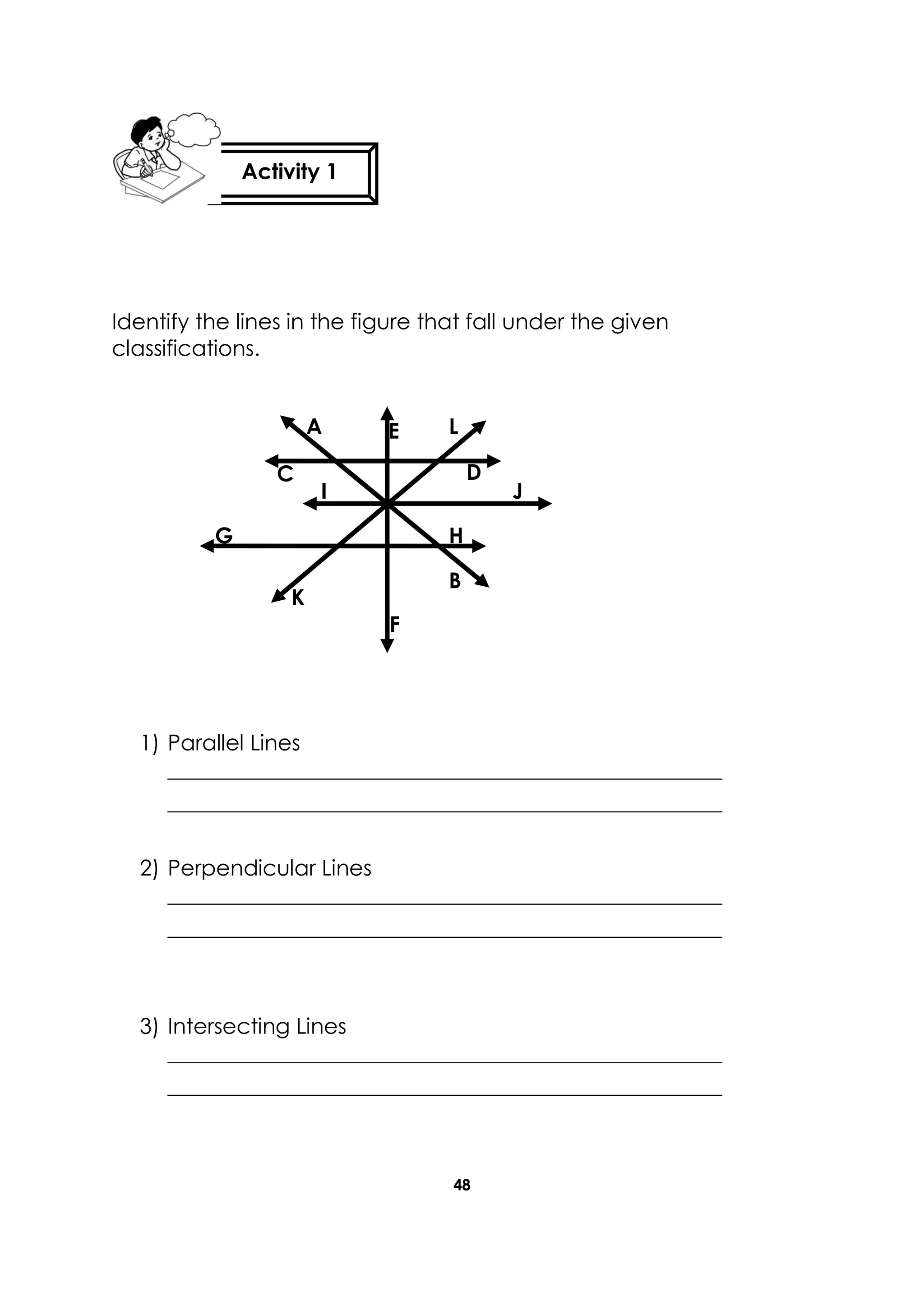 48
Identify the lines in the figure that fall under the given
classifications.
1) Parallel Lines
___________________________________________________
___________________________________________________
2) Perpendicular Lines
___________________________________________________
___________________________________________________
3) Intersecting Lines
___________________________________________________
___________________________________________________
Activity 1
C D
F
E
H
D
B
A
K
D
J
D
I
G
L
D
 