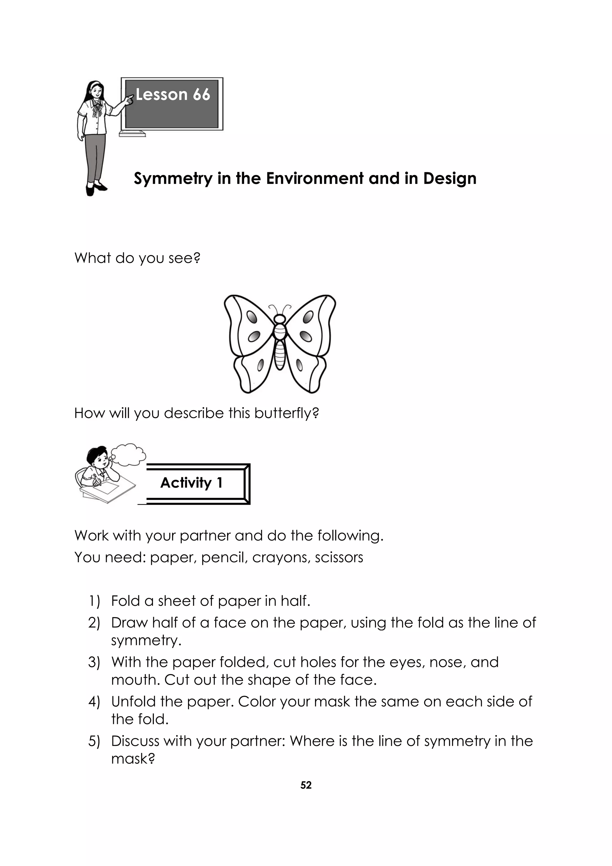 52
What do you see?
How will you describe this butterfly?
Work with your partner and do the following.
You need: paper, pencil, crayons, scissors
1) Fold a sheet of paper in half.
2) Draw half of a face on the paper, using the fold as the line of
symmetry.
3) With the paper folded, cut holes for the eyes, nose, and
mouth. Cut out the shape of the face.
4) Unfold the paper. Color your mask the same on each side of
the fold.
5) Discuss with your partner: Where is the line of symmetry in the
mask?
Lesson 66
Symmetry in the Environment and in Design
Activity 1
 