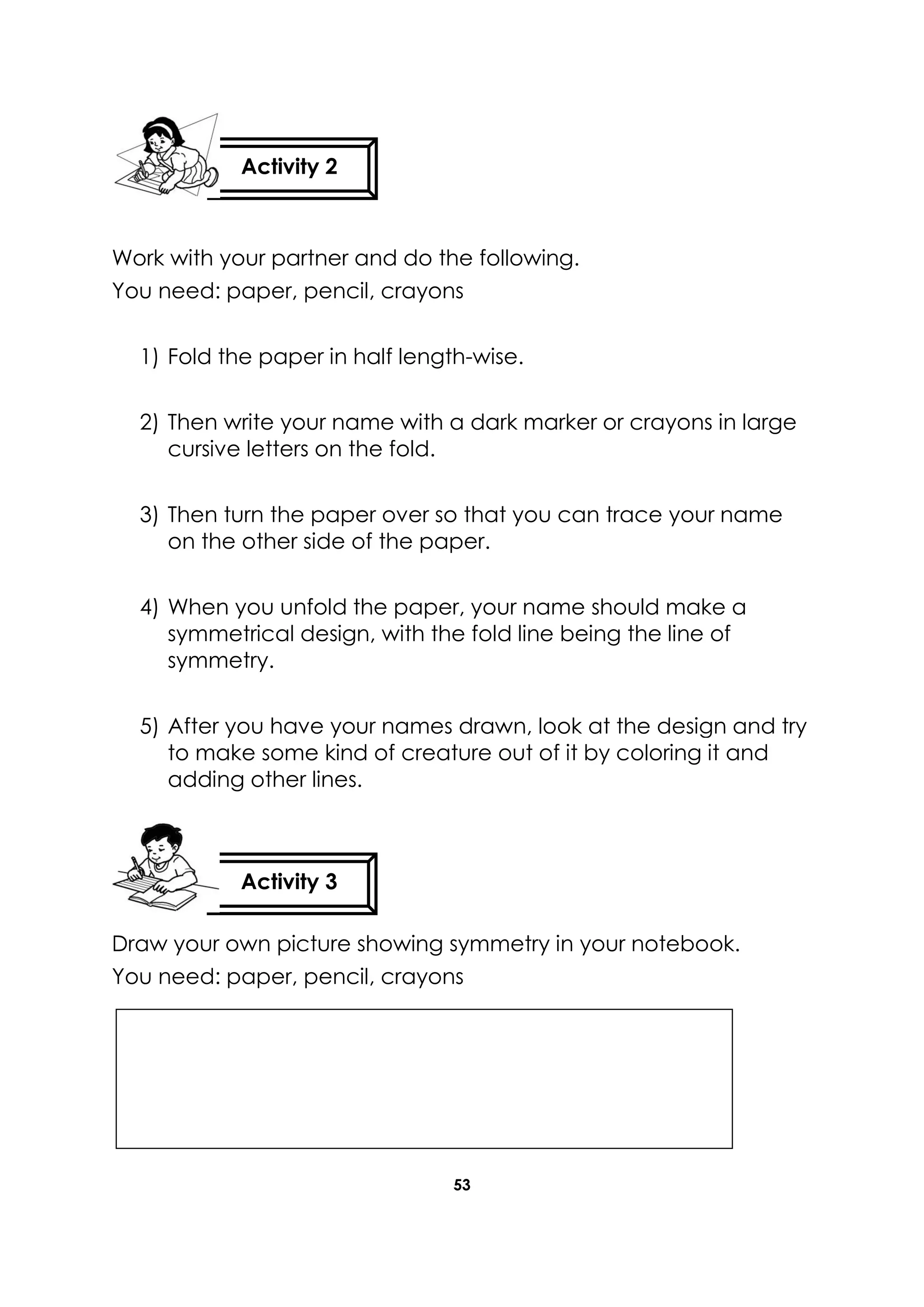 53
Work with your partner and do the following.
You need: paper, pencil, crayons
1) Fold the paper in half length-wise.
2) Then write your name with a dark marker or crayons in large
cursive letters on the fold.
3) Then turn the paper over so that you can trace your name
on the other side of the paper.
4) When you unfold the paper, your name should make a
symmetrical design, with the fold line being the line of
symmetry.
5) After you have your names drawn, look at the design and try
to make some kind of creature out of it by coloring it and
adding other lines.
Draw your own picture showing symmetry in your notebook.
You need: paper, pencil, crayons
Activity 2
Activity 3
 
