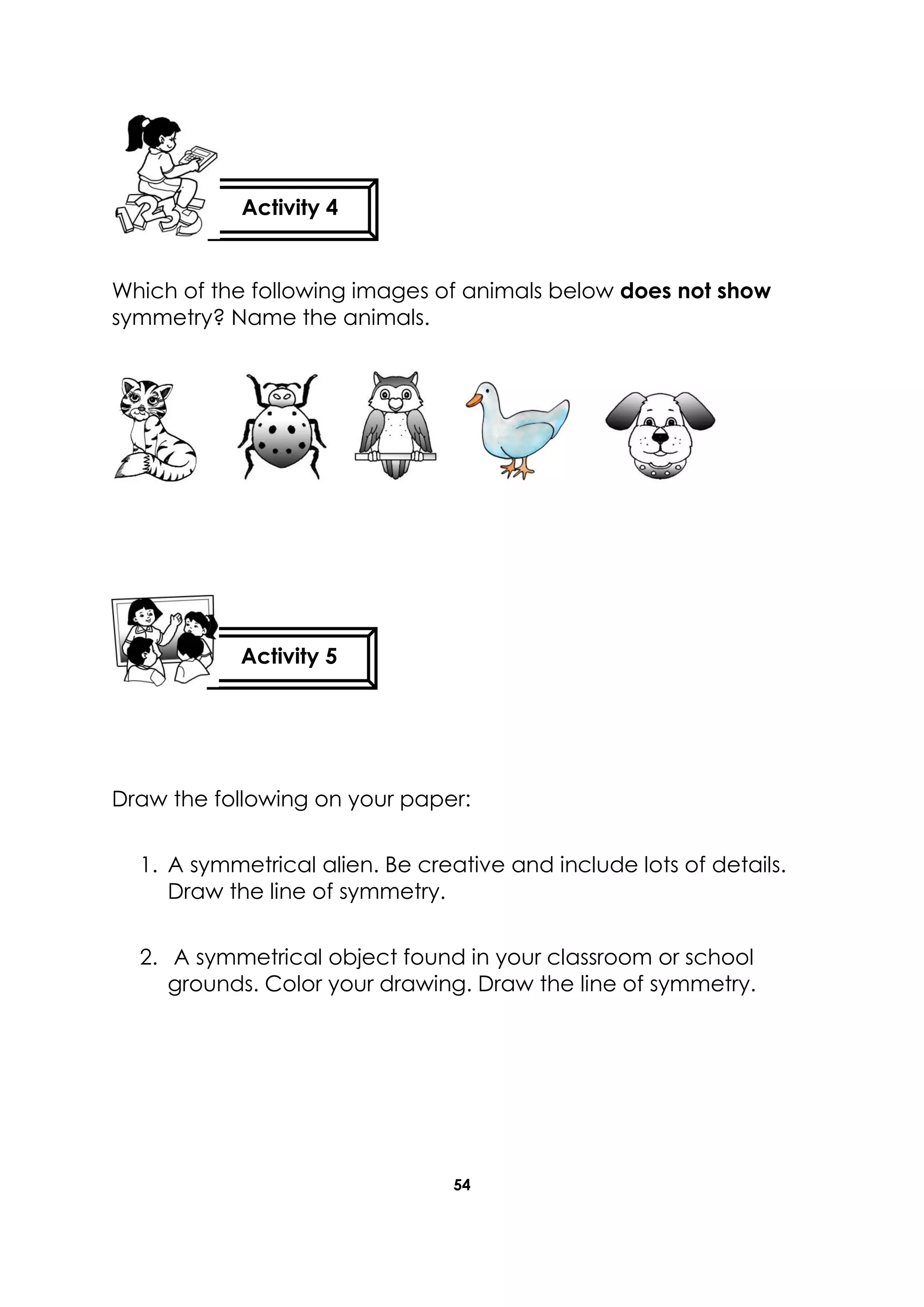 54
Which of the following images of animals below does not show
symmetry? Name the animals.
Draw the following on your paper:
1. A symmetrical alien. Be creative and include lots of details.
Draw the line of symmetry.
2. A symmetrical object found in your classroom or school
grounds. Color your drawing. Draw the line of symmetry.
Activity 4
Activity 5
 