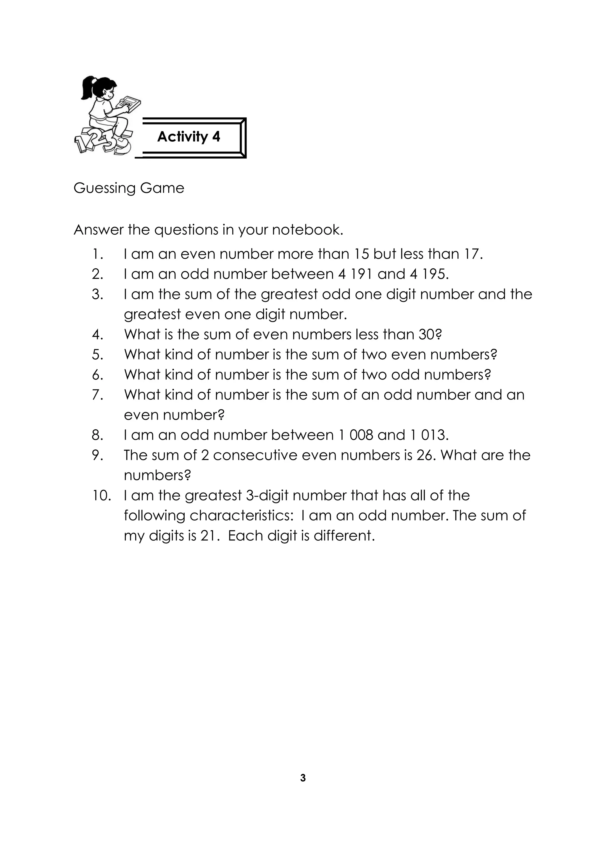 3
Guessing Game
Answer the questions in your notebook.
1. I am an even number more than 15 but less than 17.
2. I am an odd number between 4 191 and 4 195.
3. I am the sum of the greatest odd one digit number and the
greatest even one digit number.
4. What is the sum of even numbers less than 30?
5. What kind of number is the sum of two even numbers?
6. What kind of number is the sum of two odd numbers?
7. What kind of number is the sum of an odd number and an
even number?
8. I am an odd number between 1 008 and 1 013.
9. The sum of 2 consecutive even numbers is 26. What are the
numbers?
10. I am the greatest 3-digit number that has all of the
following characteristics: I am an odd number. The sum of
my digits is 21. Each digit is different.
Activity 4
 